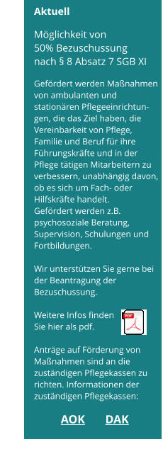 Achtung! Möglichkeit von 50% Bezuschussung      Aktuell  Möglichkeit von  50% Bezuschussung nach § 8 Absatz 7 SGB XI  Gefördert werden Maßnahmen von ambulanten und stationären Pflegeeinrichtun-gen, die das Ziel haben, die Vereinbarkeit von Pflege,  Familie und Beruf für ihre Führungskräfte und in der Pflege tätigen Mitarbeitern zu verbessern, unabhängig davon, ob es sich um Fach- oder Hilfskräfte handelt. Gefördert werden z.B. psychosoziale Beratung,  Supervision, Schulungen und Fortbildungen.  Wir unterstützen Sie gerne bei der Beantragung der Bezuschussung.  Weitere Infos finden  Sie hier als pdf.  Anträge auf Förderung von Maßnahmen sind an die zuständigen Pflegekassen zu richten. Informationen der zuständigen Pflegekassen:  AOK	      DAK